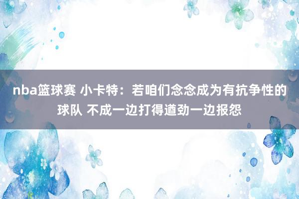 nba篮球赛 小卡特：若咱们念念成为有抗争性的球队 不成一边打得遒劲一边报怨