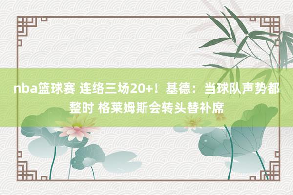 nba篮球赛 连络三场20+！基德：当球队声势都整时 格莱姆斯会转头替补席