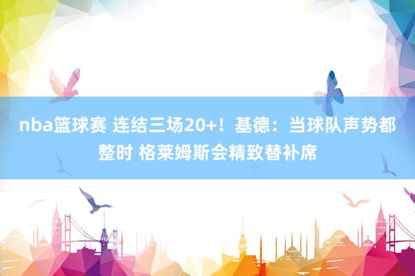 nba篮球赛 连结三场20+！基德：当球队声势都整时 格莱姆斯会精致替补席