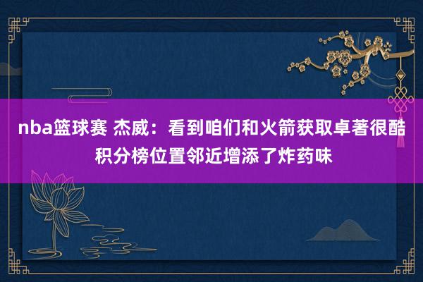 nba篮球赛 杰威：看到咱们和火箭获取卓著很酷 积分榜位置邻近增添了炸药味