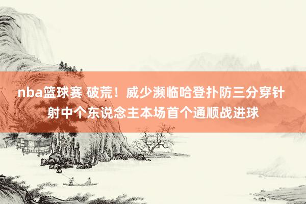 nba篮球赛 破荒！威少濒临哈登扑防三分穿针 射中个东说念主本场首个通顺战进球