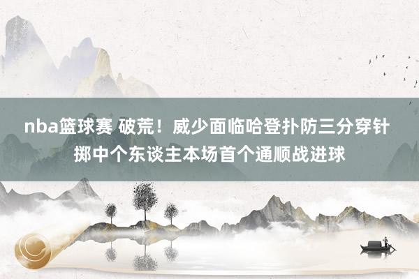 nba篮球赛 破荒！威少面临哈登扑防三分穿针 掷中个东谈主本场首个通顺战进球