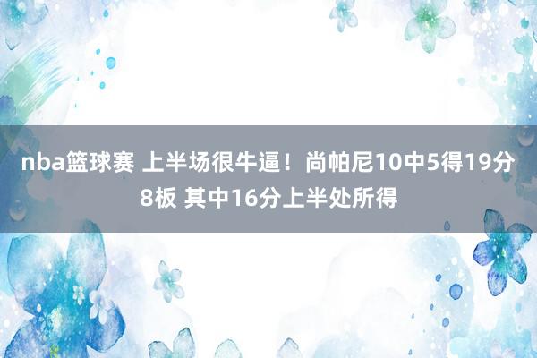 nba篮球赛 上半场很牛逼！尚帕尼10中5得19分8板 其中16分上半处所得