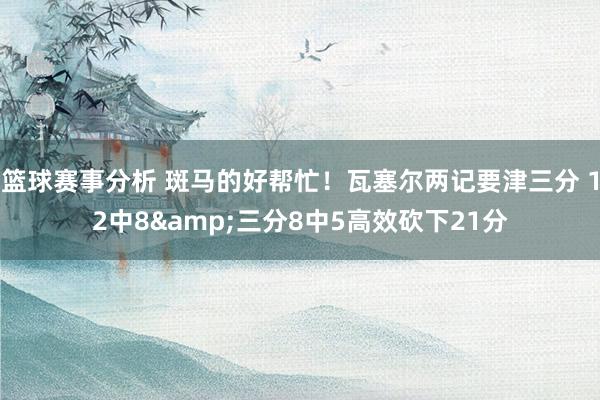 篮球赛事分析 斑马的好帮忙！瓦塞尔两记要津三分 12中8&三分8中5高效砍下21分