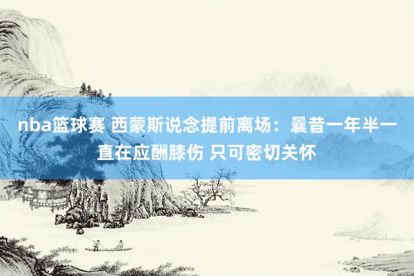 nba篮球赛 西蒙斯说念提前离场：曩昔一年半一直在应酬膝伤 只可密切关怀