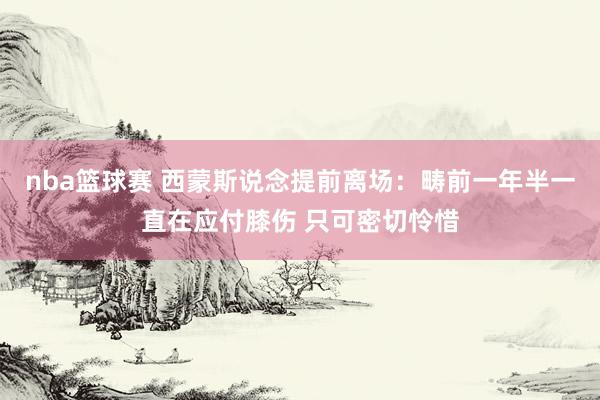 nba篮球赛 西蒙斯说念提前离场：畴前一年半一直在应付膝伤 只可密切怜惜