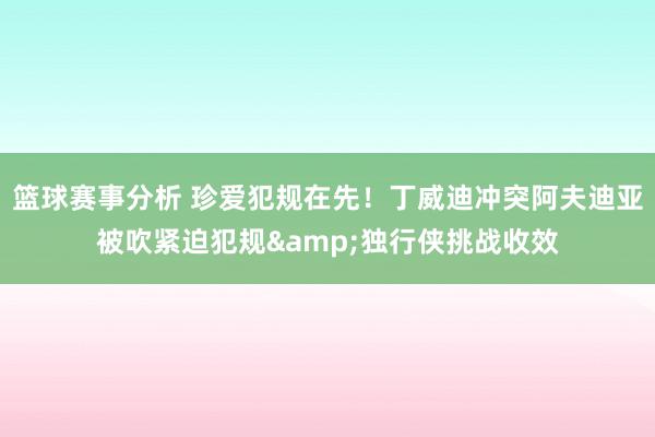 篮球赛事分析 珍爱犯规在先！丁威迪冲突阿夫迪亚被吹紧迫犯规&独行侠挑战收效