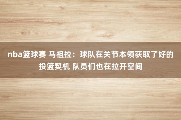 nba篮球赛 马祖拉：球队在关节本领获取了好的投篮契机 队员们也在拉开空间