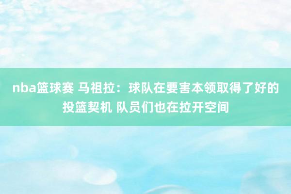 nba篮球赛 马祖拉：球队在要害本领取得了好的投篮契机 队员们也在拉开空间