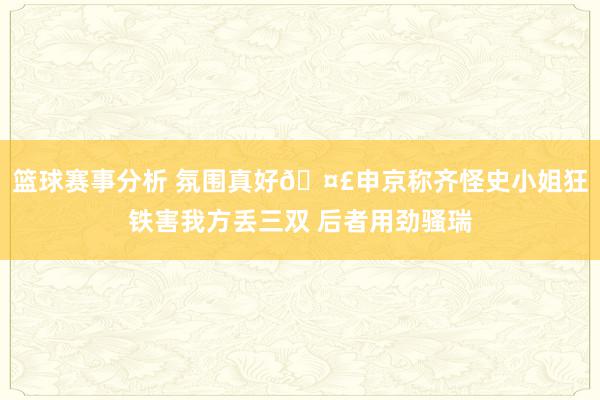 篮球赛事分析 氛围真好🤣申京称齐怪史小姐狂铁害我方丢三双 后者用劲骚瑞