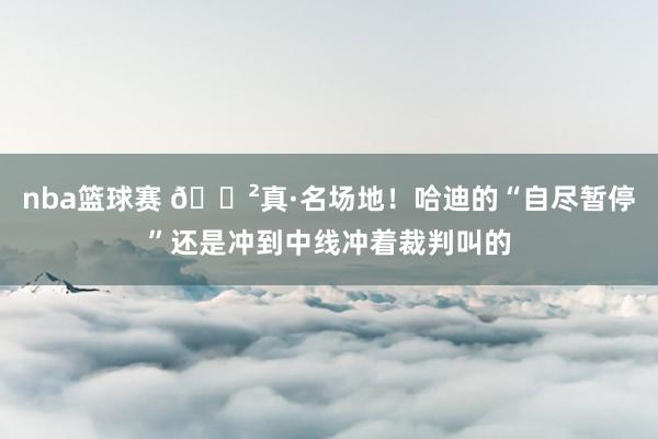 nba篮球赛 😲真·名场地！哈迪的“自尽暂停”还是冲到中线冲着裁判叫的