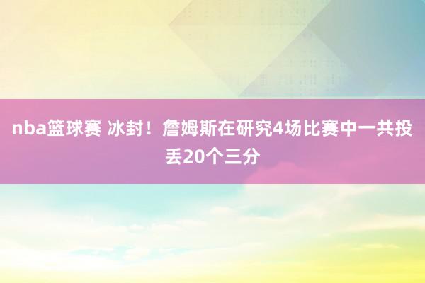 nba篮球赛 冰封！詹姆斯在研究4场比赛中一共投丢20个三分