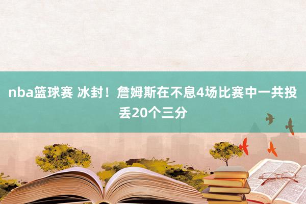 nba篮球赛 冰封！詹姆斯在不息4场比赛中一共投丢20个三分