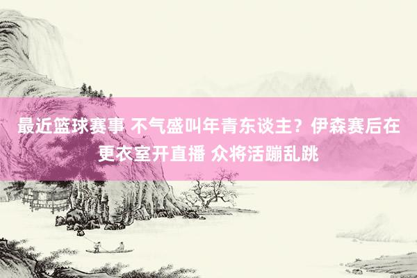 最近篮球赛事 不气盛叫年青东谈主？伊森赛后在更衣室开直播 众将活蹦乱跳