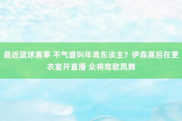 最近篮球赛事 不气盛叫年青东谈主？伊森赛后在更衣室开直播 众将鸾歌凤舞