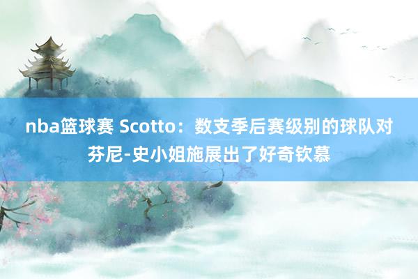 nba篮球赛 Scotto：数支季后赛级别的球队对芬尼-史小姐施展出了好奇钦慕