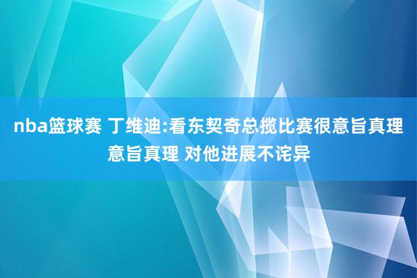 nba篮球赛 丁维迪:看东契奇总揽比赛很意旨真理意旨真理 对他进展不诧异