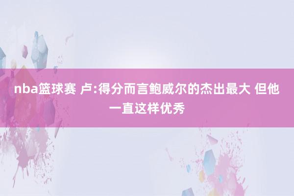 nba篮球赛 卢:得分而言鲍威尔的杰出最大 但他一直这样优秀