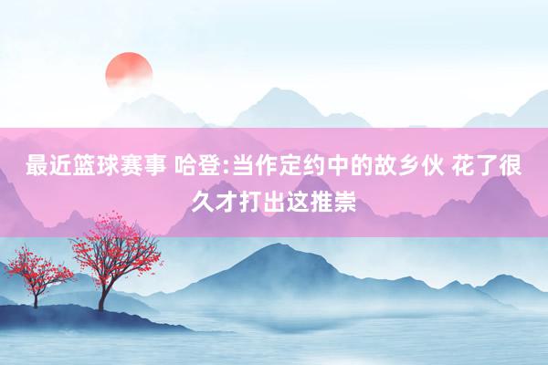 最近篮球赛事 哈登:当作定约中的故乡伙 花了很久才打出这推崇