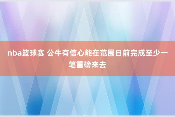 nba篮球赛 公牛有信心能在范围日前完成至少一笔重磅来去