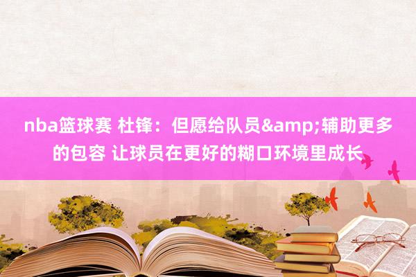 nba篮球赛 杜锋：但愿给队员&辅助更多的包容 让球员在更好的糊口环境里成长