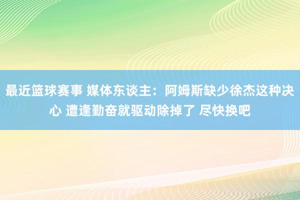 最近篮球赛事 媒体东谈主：阿姆斯缺少徐杰这种决心 遭逢勤奋就驱动除掉了 尽快换吧