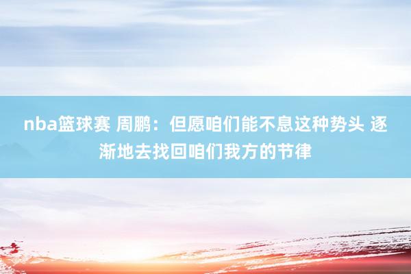 nba篮球赛 周鹏：但愿咱们能不息这种势头 逐渐地去找回咱们我方的节律