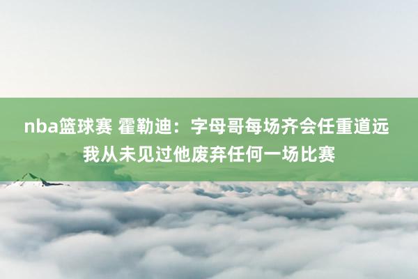 nba篮球赛 霍勒迪：字母哥每场齐会任重道远 我从未见过他废弃任何一场比赛