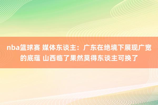 nba篮球赛 媒体东谈主：广东在绝境下展现广宽的底蕴 山西临了果然莫得东谈主可换了