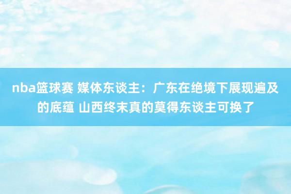 nba篮球赛 媒体东谈主：广东在绝境下展现遍及的底蕴 山西终末真的莫得东谈主可换了