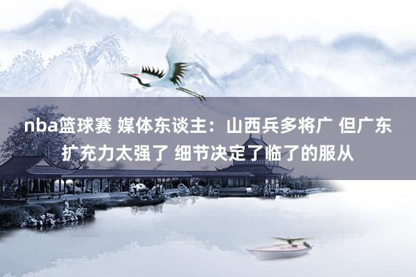 nba篮球赛 媒体东谈主：山西兵多将广 但广东扩充力太强了 细节决定了临了的服从