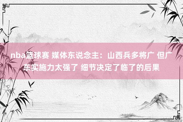 nba篮球赛 媒体东说念主：山西兵多将广 但广东实施力太强了 细节决定了临了的后果