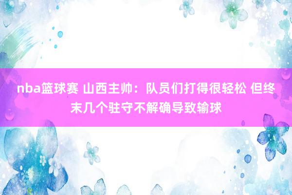 nba篮球赛 山西主帅：队员们打得很轻松 但终末几个驻守不解确导致输球