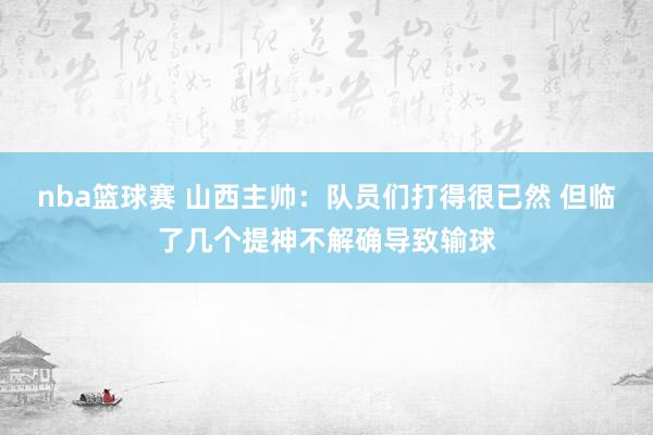 nba篮球赛 山西主帅：队员们打得很已然 但临了几个提神不解确导致输球