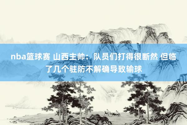 nba篮球赛 山西主帅：队员们打得很断然 但临了几个驻防不解确导致输球