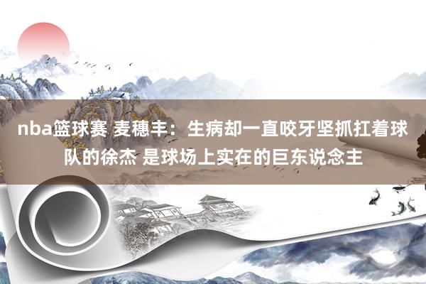 nba篮球赛 麦穗丰：生病却一直咬牙坚抓扛着球队的徐杰 是球场上实在的巨东说念主