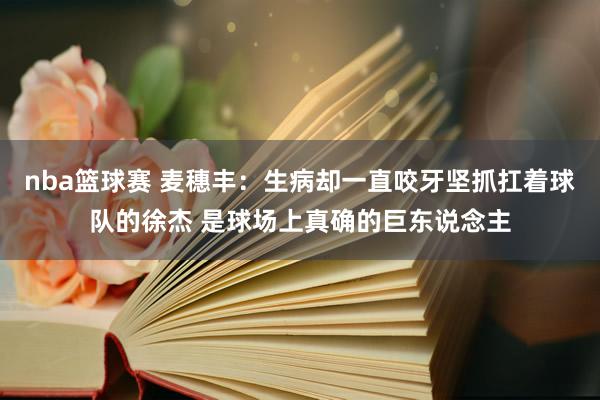 nba篮球赛 麦穗丰：生病却一直咬牙坚抓扛着球队的徐杰 是球场上真确的巨东说念主