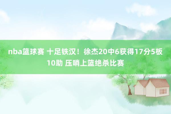 nba篮球赛 十足铁汉！徐杰20中6获得17分5板10助 压哨上篮绝杀比赛