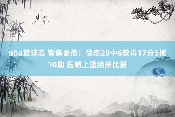 nba篮球赛 皆备豪杰！徐杰20中6获得17分5板10助 压哨上篮绝杀比赛