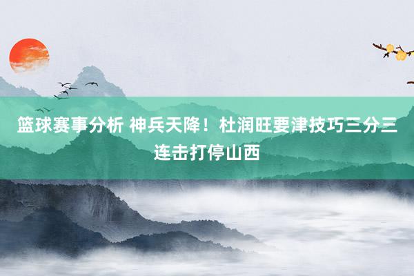 篮球赛事分析 神兵天降！杜润旺要津技巧三分三连击打停山西