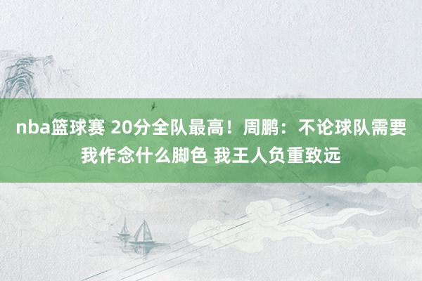 nba篮球赛 20分全队最高！周鹏：不论球队需要我作念什么脚色 我王人负重致远