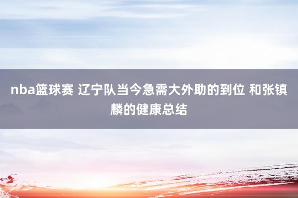 nba篮球赛 辽宁队当今急需大外助的到位 和张镇麟的健康总结