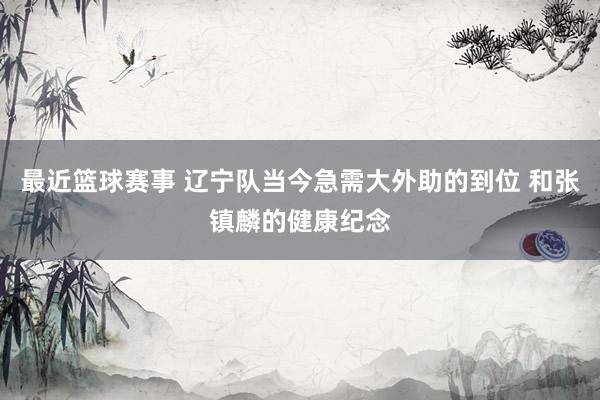 最近篮球赛事 辽宁队当今急需大外助的到位 和张镇麟的健康纪念