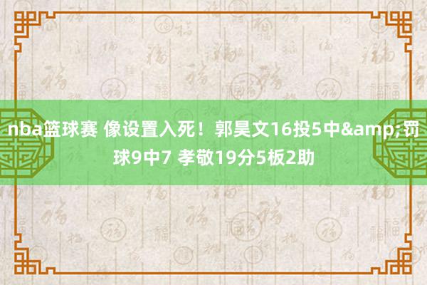 nba篮球赛 像设置入死！郭昊文16投5中&罚球9中7 孝敬19分5板2助