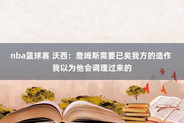 nba篮球赛 沃西：詹姆斯需要已矣我方的造作 我以为他会调理过来的