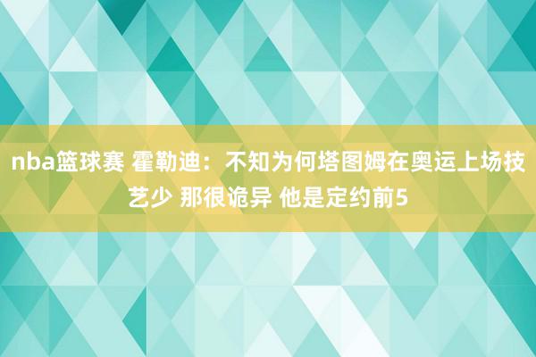 nba篮球赛 霍勒迪：不知为何塔图姆在奥运上场技艺少 那很诡异 他是定约前5