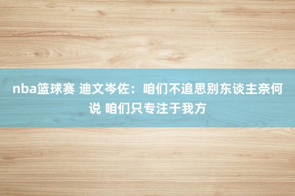 nba篮球赛 迪文岑佐：咱们不追思别东谈主奈何说 咱们只专注于我方