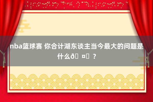 nba篮球赛 你合计湖东谈主当今最大的问题是什么🤔？