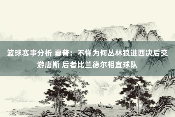 篮球赛事分析 夏普：不懂为何丛林狼进西决后交游唐斯 后者比兰德尔相宜球队