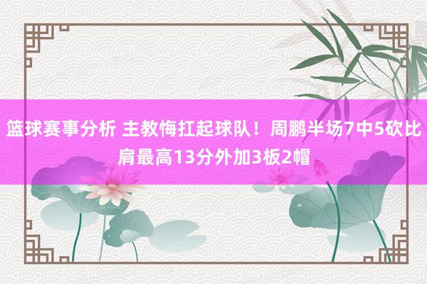 篮球赛事分析 主教悔扛起球队！周鹏半场7中5砍比肩最高13分外加3板2帽